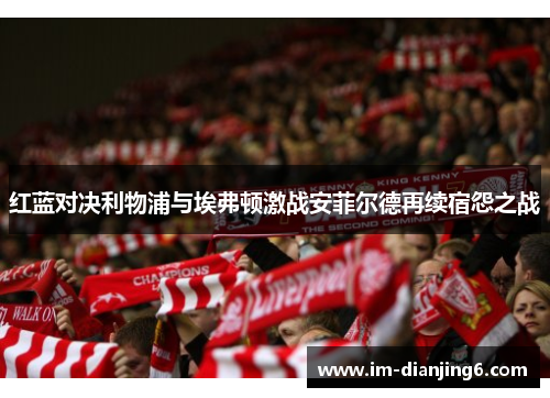 红蓝对决利物浦与埃弗顿激战安菲尔德再续宿怨之战