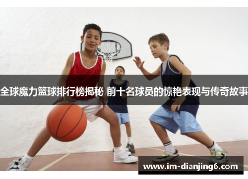 全球魔力篮球排行榜揭秘 前十名球员的惊艳表现与传奇故事