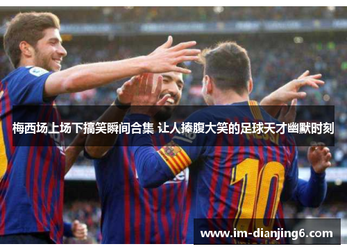 梅西场上场下搞笑瞬间合集 让人捧腹大笑的足球天才幽默时刻
