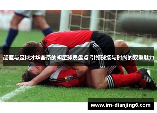 颜值与足球才华兼备的明星球员盘点 引领球场与时尚的双重魅力