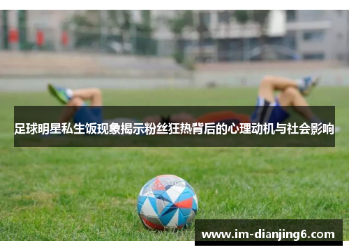足球明星私生饭现象揭示粉丝狂热背后的心理动机与社会影响