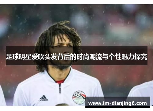 足球明星爱吹头发背后的时尚潮流与个性魅力探究