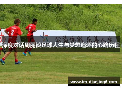 深度对话周丽谈足球人生与梦想追逐的心路历程