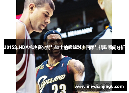 2015年NBA总决赛火箭与骑士的巅峰对决回顾与精彩瞬间分析
